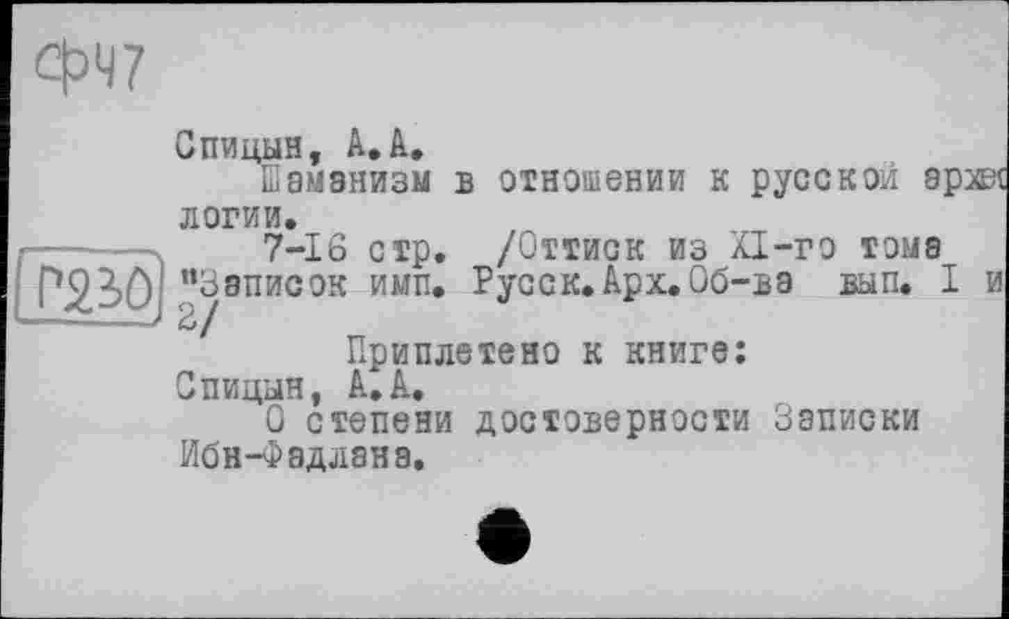 ﻿W
Спицын, А,А.
Шаманизм в отношении к русской эр логин.
------	7-16 стр. /Оттиск из Xi-го тома
Г230 ’’Записок ими. Русск. Арх. Об-в э вып. I
Приплетено к книге:
Спицын, А.А.
О степени достоверности Записки Ибн-Фадлана.